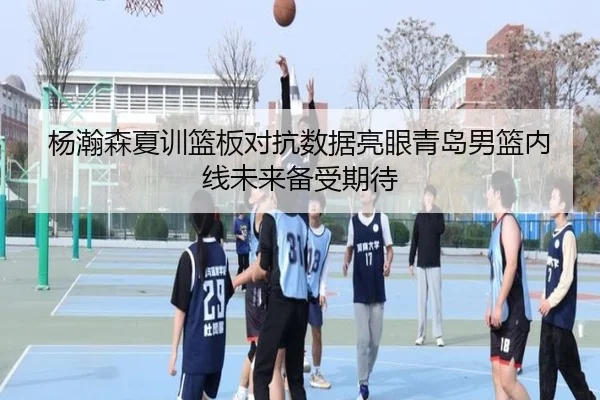 杨瀚森夏训篮板对抗数据亮眼青岛男篮内线未来备受期待