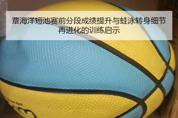 覃海洋短池赛前分段成绩提升与蛙泳转身细节再进化的训练启示
